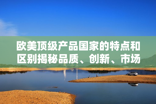 欧美顶级产品国家的特点和区别揭秘品质、创新、市场地位详解
