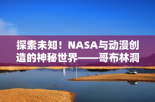 探索未知!NASA与动漫创造的神秘世界——哥布林洞窟 探索未知!NASA与动漫创造的神秘世界——哥布林洞窟