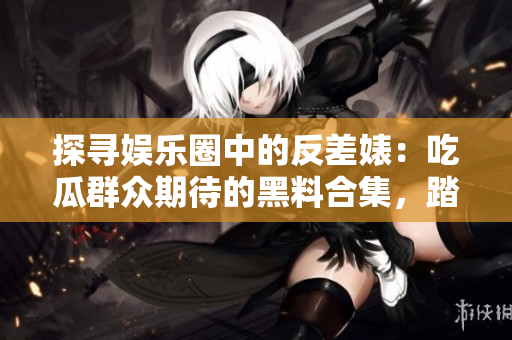 探寻娱乐圈中的反差婊：吃瓜群众期待的黑料合集，踏上漫漫征程