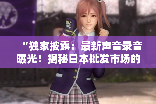 “独家披露：最新声音录音曝光！揭秘日本批发市场的真实声音！”