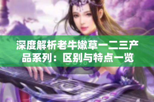 深度解析老牛嫩草一二三产品系列:区别与特点一览 深度解析老牛嫩草一二三产品系列:区别与特点一览