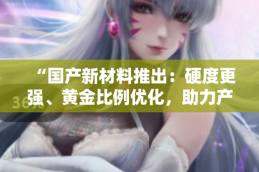 “国产新材料推出:硬度更强、黄金比例优化,助力产业升级!” “国产新材料推出:硬度更强、黄金比例优化,助力产业升级!”