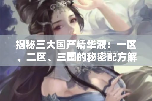 揭秘三大国产精华液:一区、二区、三国的秘密配方解析与功效评估 揭秘三大国产精华液:一区、二区、三国的秘密配方解析与功效评估