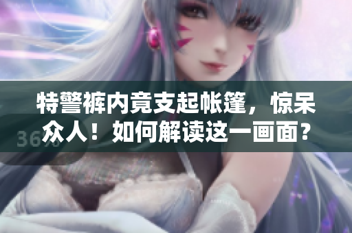 特警裤内竟支起帐篷,惊呆众人!如何解读这一画面? 特警裤内竟支起帐篷,惊呆众人!如何解读这一画面?