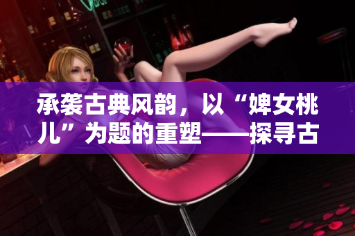 承袭古典风韵,以“婢女桃儿”为题的重塑——探寻古代仕女生活的多彩细节 承袭古典风韵,以“婢女桃儿”为题的重塑——探寻古代仕女生活的多彩细节