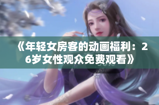 《年轻女房客的动画福利:26岁女性观众免费观看》 《年轻女房客的动画福利:26岁女性观众免费观看》