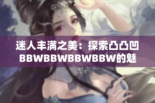 迷人丰满之美:探索凸凸凹BBWBBWBBWBBW的魅力与自信 迷人丰满之美:探索凸凸凹BBWBBWBBWBBW的魅力与自信