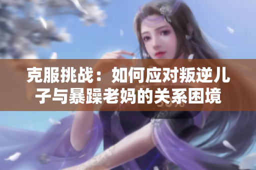 克服挑战:如何应对叛逆儿子与暴躁老妈的关系困境 克服挑战:如何应对叛逆儿子与暴躁老妈的关系困境