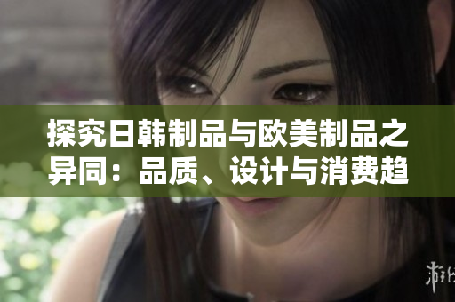 探究日韩制品与欧美制品之异同:品质、设计与消费趋势的对比分析 探究日韩制品与欧美制品之异同:品质、设计与消费趋势的对比分析