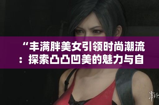 “丰满胖美女引领时尚潮流：探索凸凸凹美的魅力与自信”