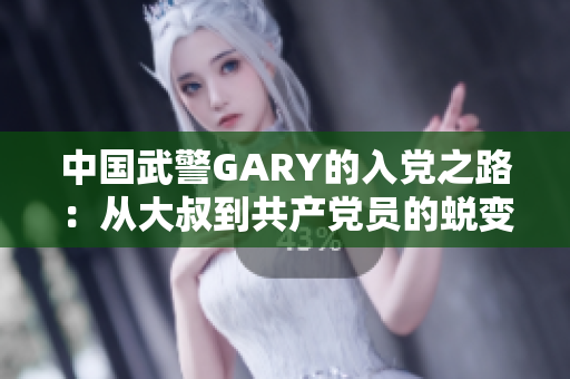 中国武警GARY的入党之路:从大叔到共产党员的蜕变 中国武警GARY的入党之路:从大叔到共产党员的蜕变