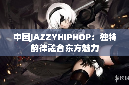 中国JAZZYHIPHOP:独特韵律融合东方魅力 中国JAZZYHIPHOP:独特韵律融合东方魅力