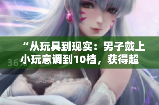 “从玩具到现实:男子戴上小玩意调到10档,获得超能力?!” “从玩具到现实:男子戴上小玩意调到10档,获得超能力?!”