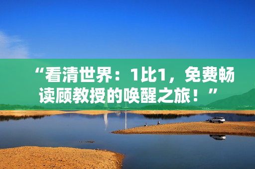 “看清世界:1比1,免费畅读顾教授的唤醒之旅!” “看清世界:1比1,免费畅读顾教授的唤醒之旅!”