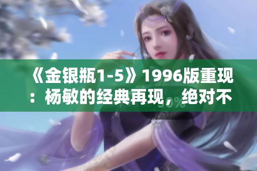 《金银瓶1-5》1996版重现:杨敏的经典再现,绝对不容错过! 《金银瓶1-5》1996版重现:杨敏的经典再现,绝对不容错过!