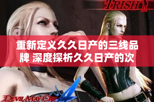 重新定义久久日产的三线品牌 深度探析久久日产的次级品牌定位及市场地位 重新定义久久日产的三线品牌 深度探析久久日产的次级品牌定位及市场地位