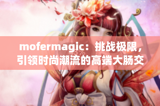 mofermagic:挑战极限,引领时尚潮流的高端大肠交 mofermagic:挑战极限,引领时尚潮流的高端大肠交