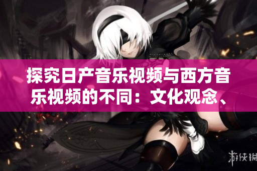 探究日产音乐视频与西方音乐视频的不同:文化观念、艺术风格与制作手法的对比 探究日产音乐视频与西方音乐视频的不同:文化观念、艺术风格与制作手法的对比