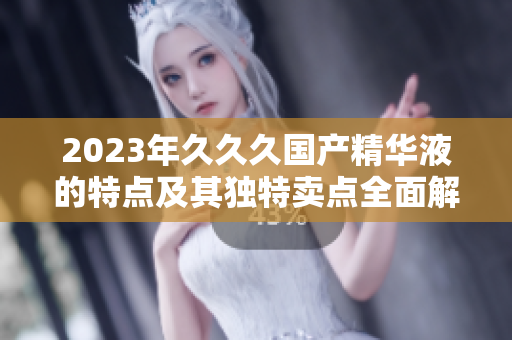2023年久久久国产精华液的特点及其独特卖点全面解析 2023年久久久国产精华液的特点及其独特卖点全面解析