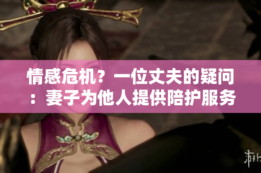 情感危机?一位丈夫的疑问:妻子为他人提供陪护服务? 情感危机?一位丈夫的疑问:妻子为他人提供陪护服务?