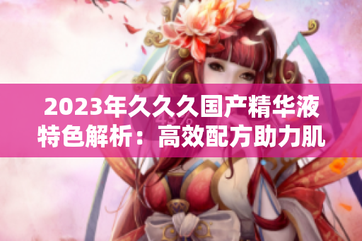 2023年久久久国产精华液特色解析:高效配方助力肌肤重生 2023年久久久国产精华液特色解析:高效配方助力肌肤重生