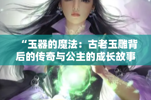 “玉器的魔法:古老玉雕背后的传奇与公主的成长故事” “玉器的魔法:古老玉雕背后的传奇与公主的成长故事”