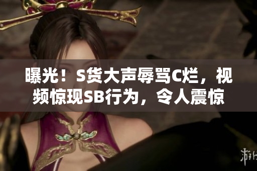 曝光!S货大声辱骂C烂,视频惊现SB行为,令人震惊! 曝光!S货大声辱骂C烂,视频惊现SB行为,令人震惊!