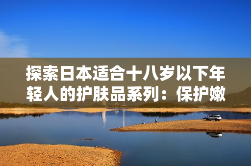 探索日本适合十八岁以下年轻人的护肤品系列:保护嫩肤,呵护青春 探索日本适合十八岁以下年轻人的护肤品系列:保护嫩肤,呵护青春