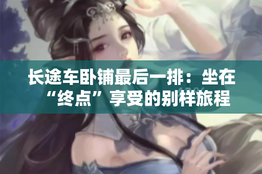 长途车卧铺最后一排:坐在“终点”享受的别样旅程 长途车卧铺最后一排:坐在“终点”享受的别样旅程