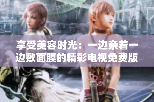 享受美容时光:一边亲着一边敷面膜的精彩电视免费版 享受美容时光:一边亲着一边敷面膜的精彩电视免费版