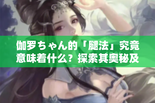 伽罗ちゃん的「腿法」究竟意味着什么？探索其奥秘及应用