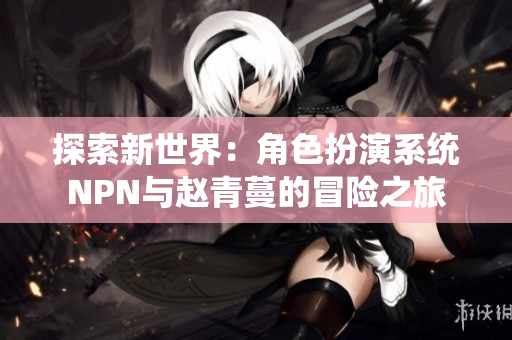 探索新世界:角色扮演系统NPN与赵青蔓的冒险之旅 探索新世界:角色扮演系统NPN与赵青蔓的冒险之旅