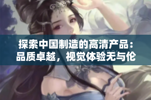 探索中国制造的高清产品:品质卓越,视觉体验无与伦比 探索中国制造的高清产品:品质卓越,视觉体验无与伦比