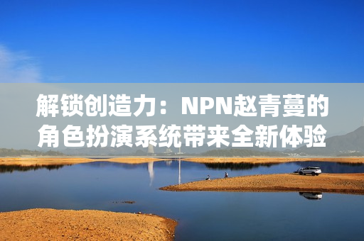 解锁创造力:NPN赵青蔓的角色扮演系统带来全新体验 解锁创造力:NPN赵青蔓的角色扮演系统带来全新体验