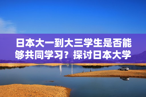 日本大一到大三学生是否能够共同学习?探讨日本大学生年级间的合作与交流 日本大一到大三学生是否能够共同学习?探讨日本大学生年级间的合作与交流