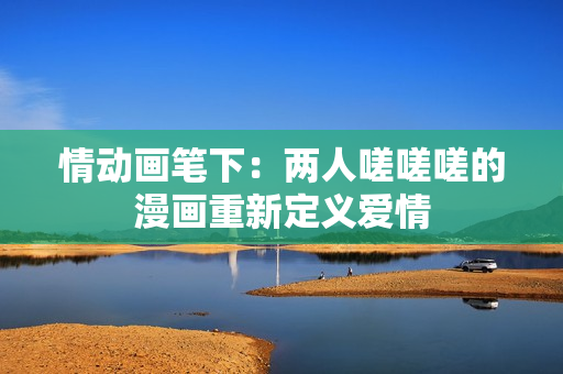 情动画笔下:两人嗟嗟嗟的漫画重新定义爱情 情动画笔下:两人嗟嗟嗟的漫画重新定义爱情
