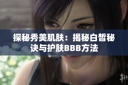 探秘秀美肌肤:揭秘白皙秘诀与护肤BBB方法 探秘秀美肌肤:揭秘白皙秘诀与护肤BBB方法