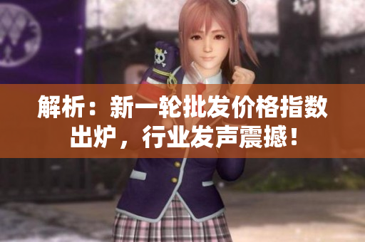 解析:新一轮批发价格指数出炉,行业发声震撼! 解析:新一轮批发价格指数出炉,行业发声震撼!