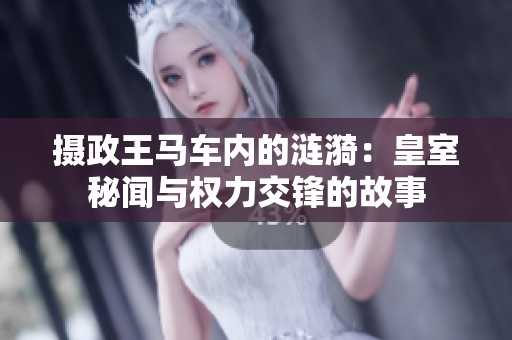 摄政王马车内的涟漪:皇室秘闻与权力交锋的故事 摄政王马车内的涟漪:皇室秘闻与权力交锋的故事