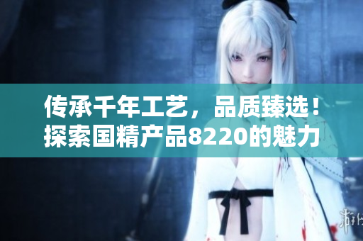 传承千年工艺，品质臻选！探索国精产品8220的魅力与品味