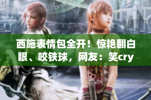 西施表情包全开!惊艳翻白眼、咬铁球,网友:笑cry了! 西施表情包全开!惊艳翻白眼、咬铁球,网友:笑cry了!