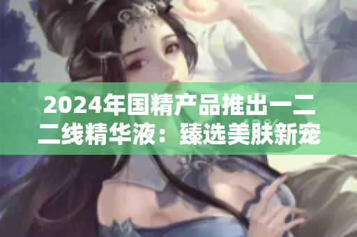 2024年国精产品推出一二二线精华液:臻选美肤新宠 2024年国精产品推出一二二线精华液:臻选美肤新宠