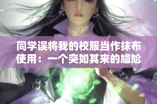 同学误将我的校服当作抹布使用:一个突如其来的尴尬 同学误将我的校服当作抹布使用:一个突如其来的尴尬