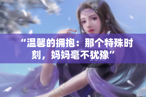 “温馨的拥抱:那个特殊时刻,妈妈毫不犹豫” “温馨的拥抱:那个特殊时刻,妈妈毫不犹豫”