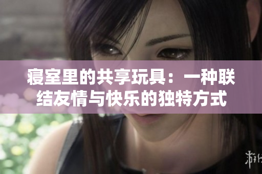 寝室里的共享玩具:一种联结友情与快乐的独特方式 寝室里的共享玩具:一种联结友情与快乐的独特方式