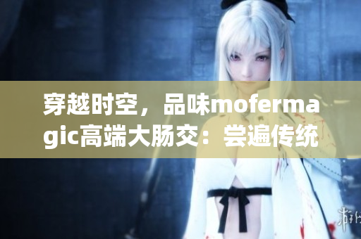 穿越时空,品味mofermagic高端大肠交:尝遍传统美食与创新味道 穿越时空,品味mofermagic高端大肠交:尝遍传统美食与创新味道