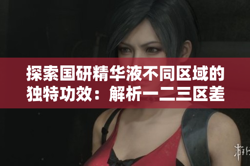 探索国研精华液不同区域的独特功效:解析一二三区差异 探索国研精华液不同区域的独特功效:解析一二三区差异