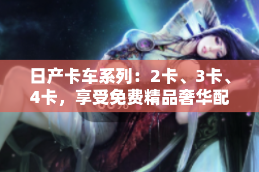 日产卡车系列：2卡、3卡、4卡，享受免费精品奢华配置