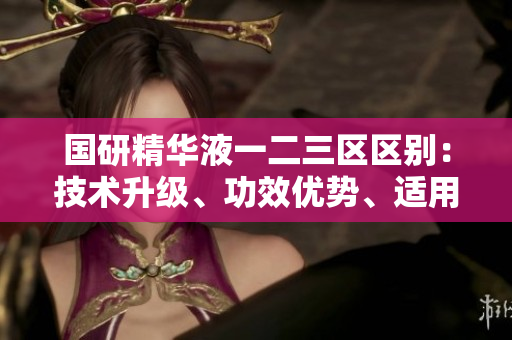 国研精华液一二三区区别:技术升级、功效优势、适用人群多样化 国研精华液一二三区区别:技术升级、功效优势、适用人群多样化