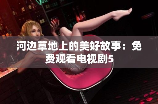 河边草地上的美好故事：免费观看电视剧5